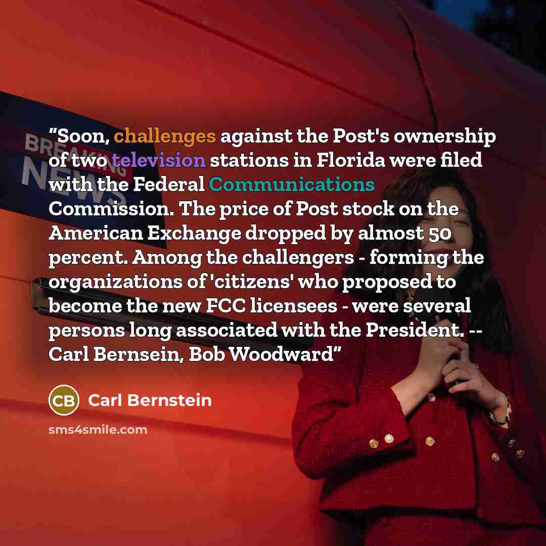 “Soon, challenges against the Post's ownership of two television stations in Florida were filed with the Federal Communications Commission. The price of Post stock on the American Exchange dropped by almost 50 percent. Among the challengers - forming the organizations of 'citizens' who proposed to…” quote by Carl Bernstein