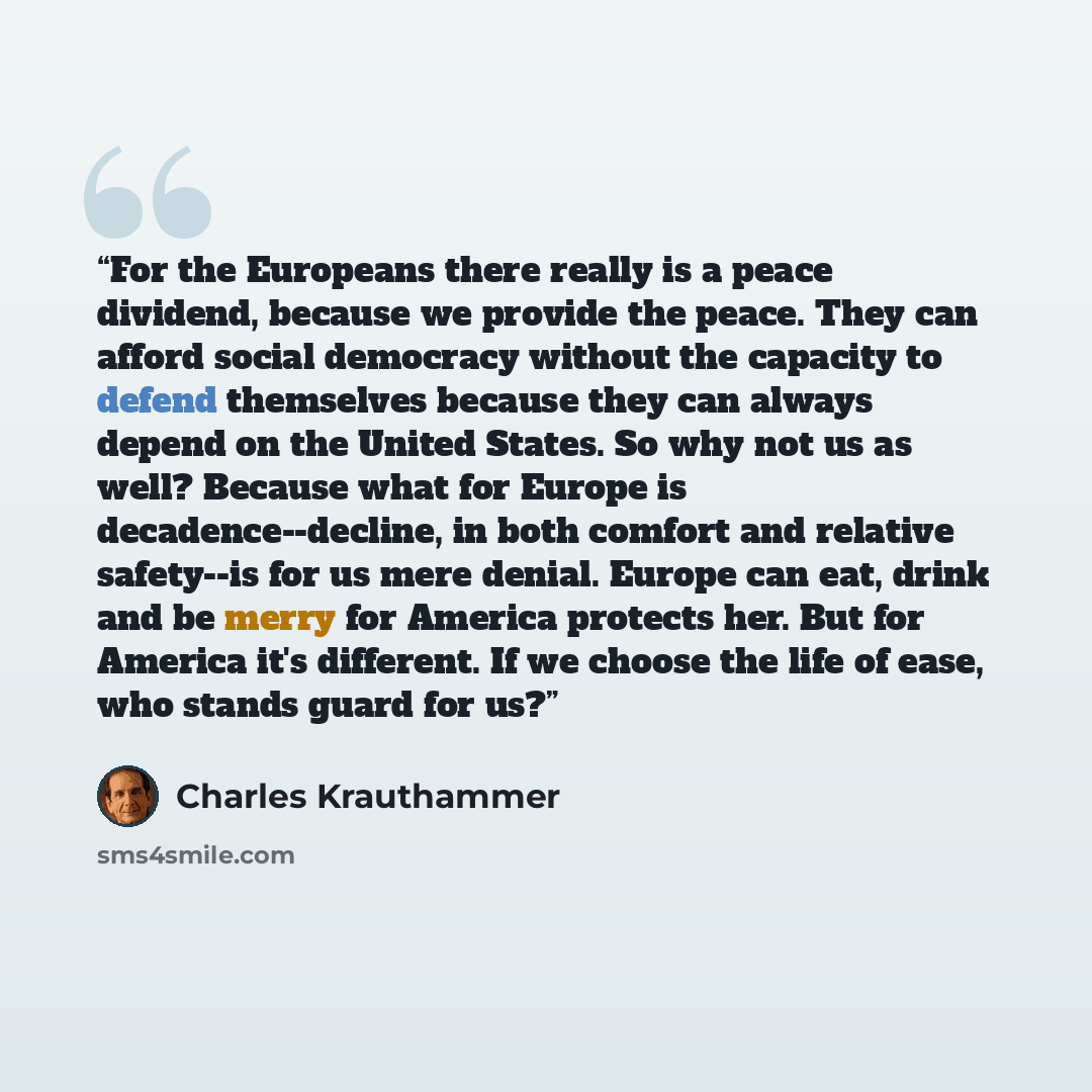“For the Europeans there really is a peace dividend, because we provide the peace. They can afford social democracy without the capacity to defend themselves because they can always depend on the United States. So why not us as well? Because what for Europe is decadence--decline, in both comfort…” quote by Charles Krauthammer