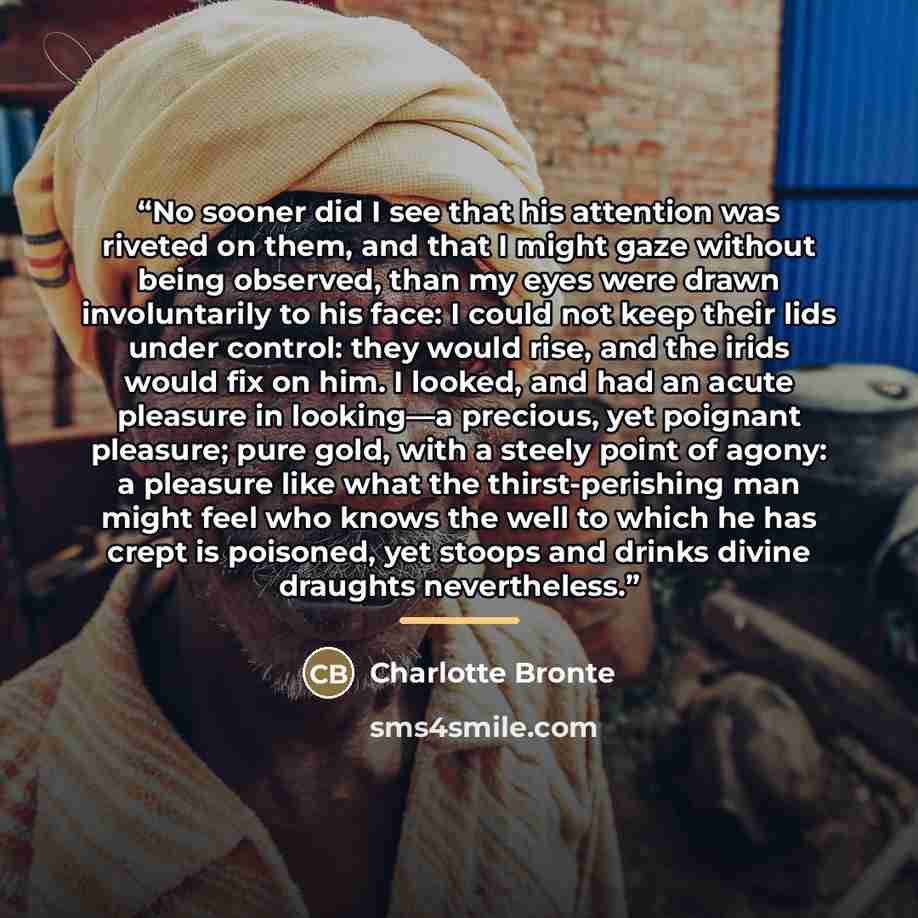 “No sooner did I see that his attention was riveted on them, and that I might gaze without being observed, than my eyes were drawn involuntarily to his face: I could not keep their lids under control: they would rise, and the irids would fix on him. I looked, and had an acute pleasure in looking—a…” quote by Charlotte Brontë