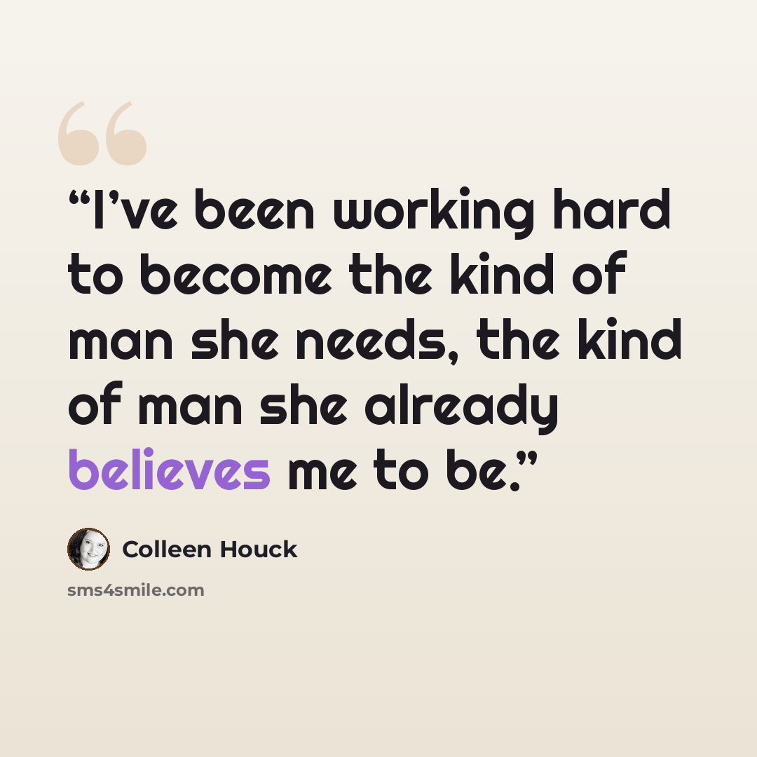 “I’ve been working hard to become the kind of man she needs, the kind of man she already believes me to be.” quote by Colleen Houck