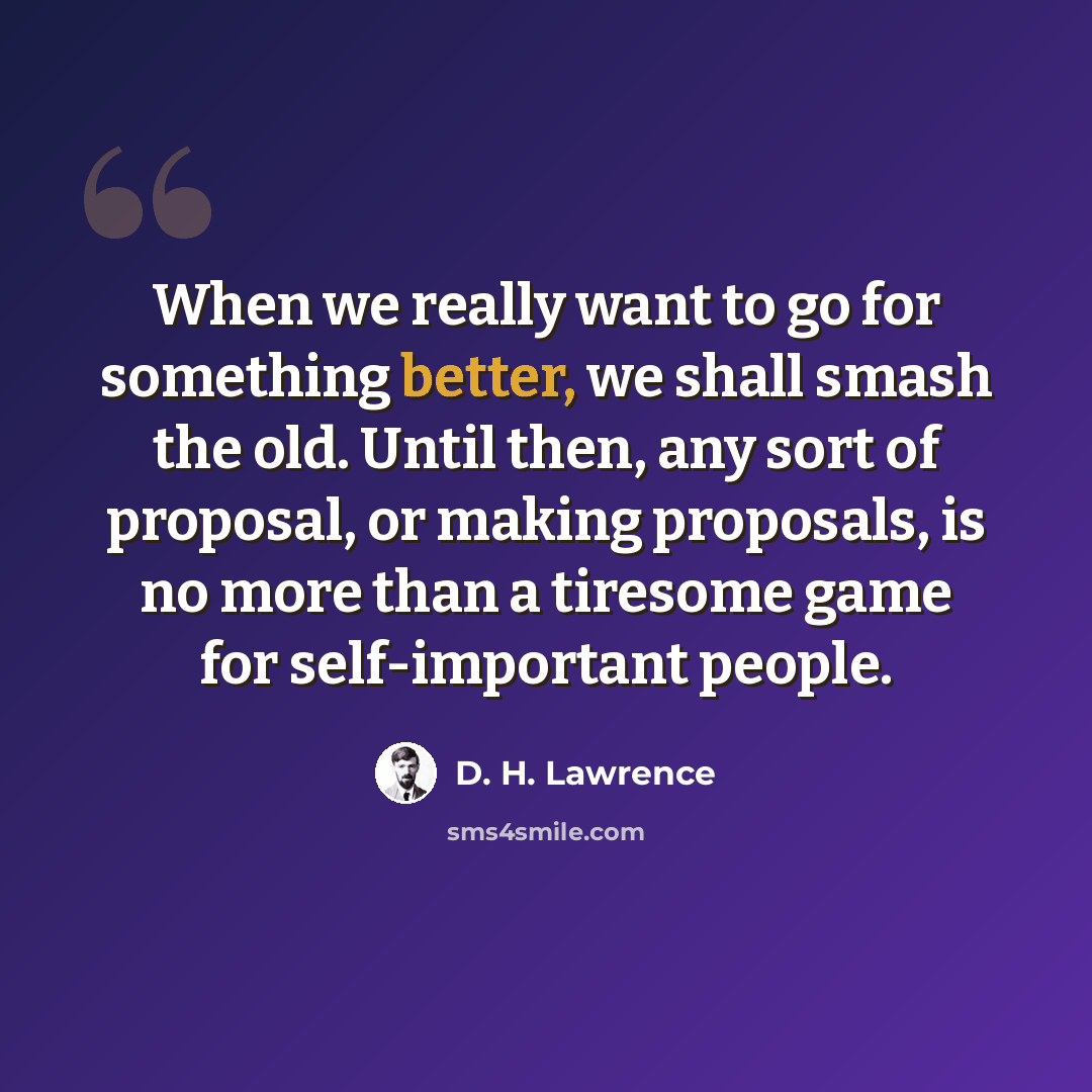 “When we really want to go for something better, we shall smash the old. Until then, any sort of proposal, or making proposals, is no more than a tiresome game for self-important people.” quote by D. H. Lawrence