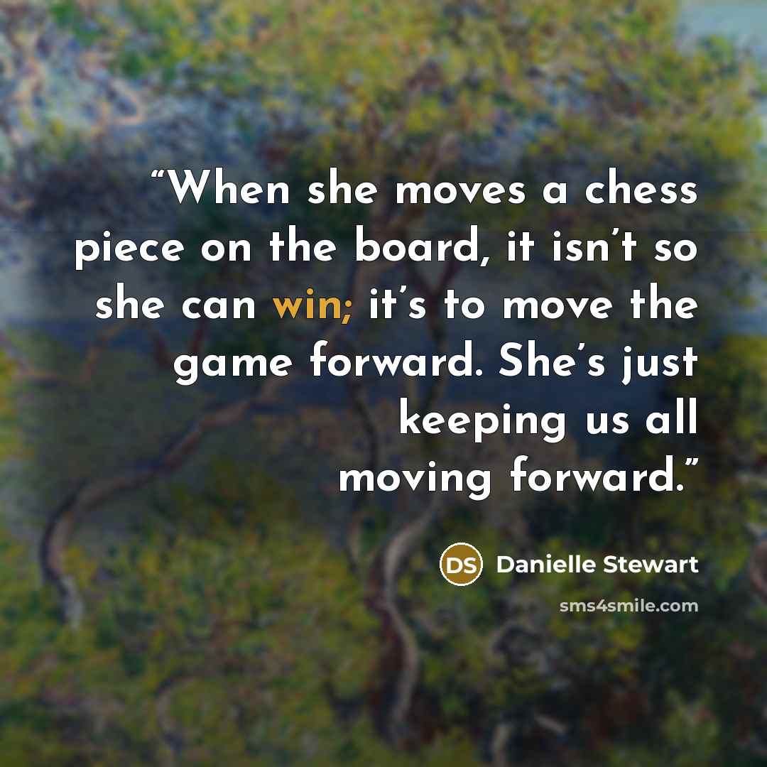“When she moves a chess piece on the board, it isn’t so she can win; it’s to move the game forward. She’s just keeping us all moving forward.” quote by Danielle Stewart
