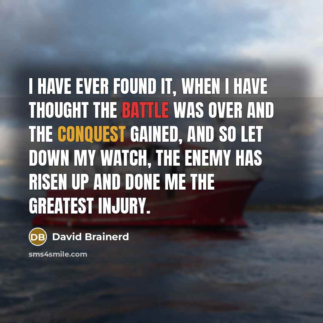 “I have ever found it, when I have thought the battle was over and the conquest gained, and so let down my watch, the enemy has risen up and done me the greatest injury.” quote by David Brainerd