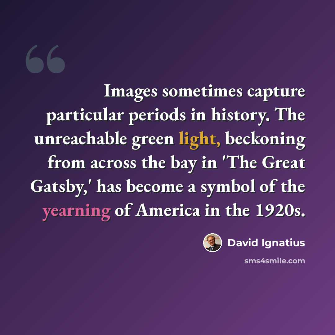 “Images sometimes capture particular periods in history. The unreachable green light, beckoning from across the bay in 'The Great Gatsby,' has become a symbol of the yearning of America in the 1920s.” quote by David Ignatius