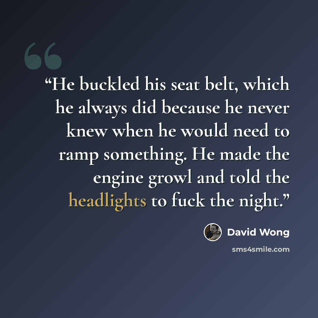 “He buckled his seat belt, which he always did because he never knew when he would need to ramp something. He made the engine growl and told the headlights to fuck the night.” quote by David Wong
