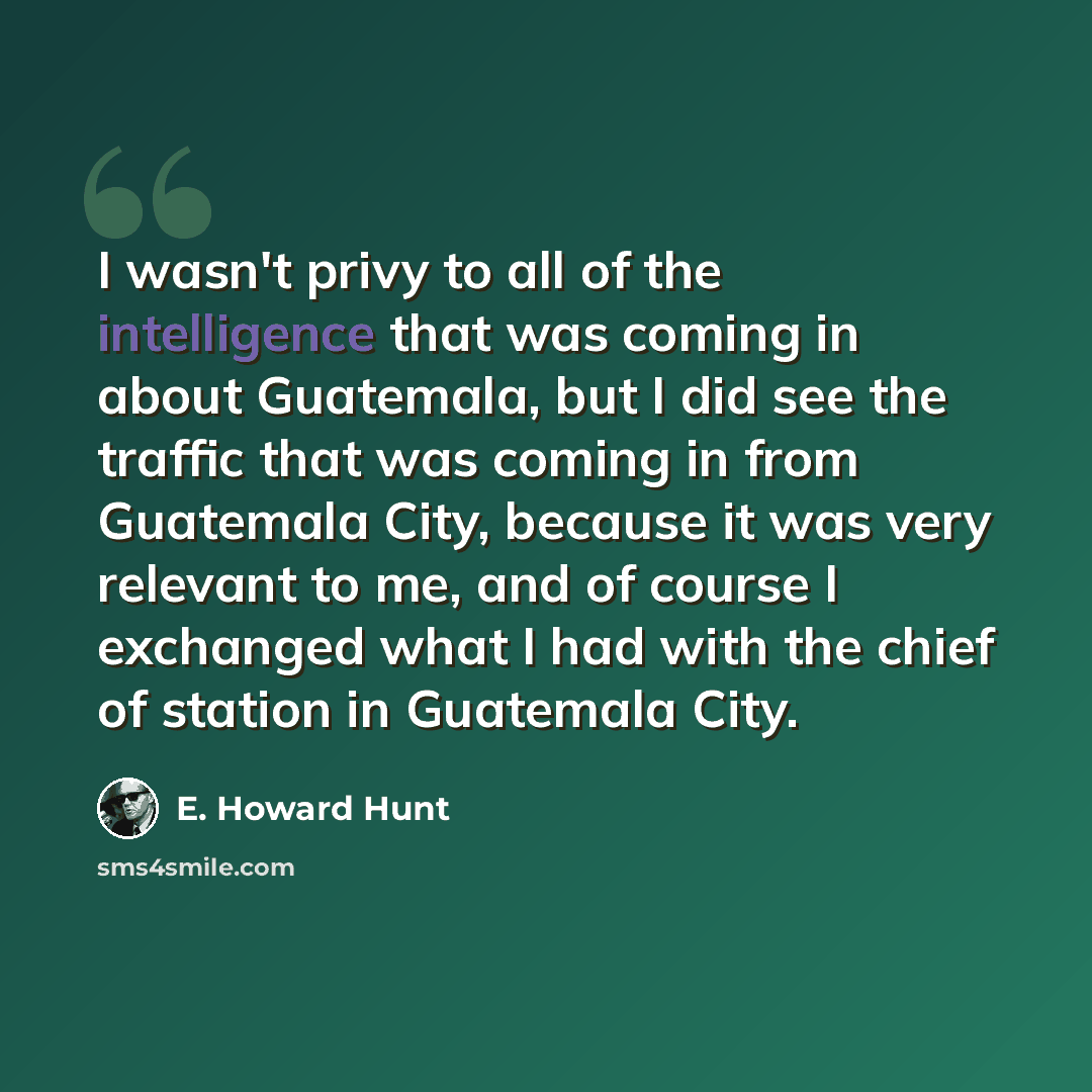 “I wasn't privy to all of the intelligence that was coming in about Guatemala, but I did see the traffic that was coming in from Guatemala City, because it was very relevant to me, and of course I exchanged what I had with the chief of station in Guatemala City.” quote by E. Howard Hunt