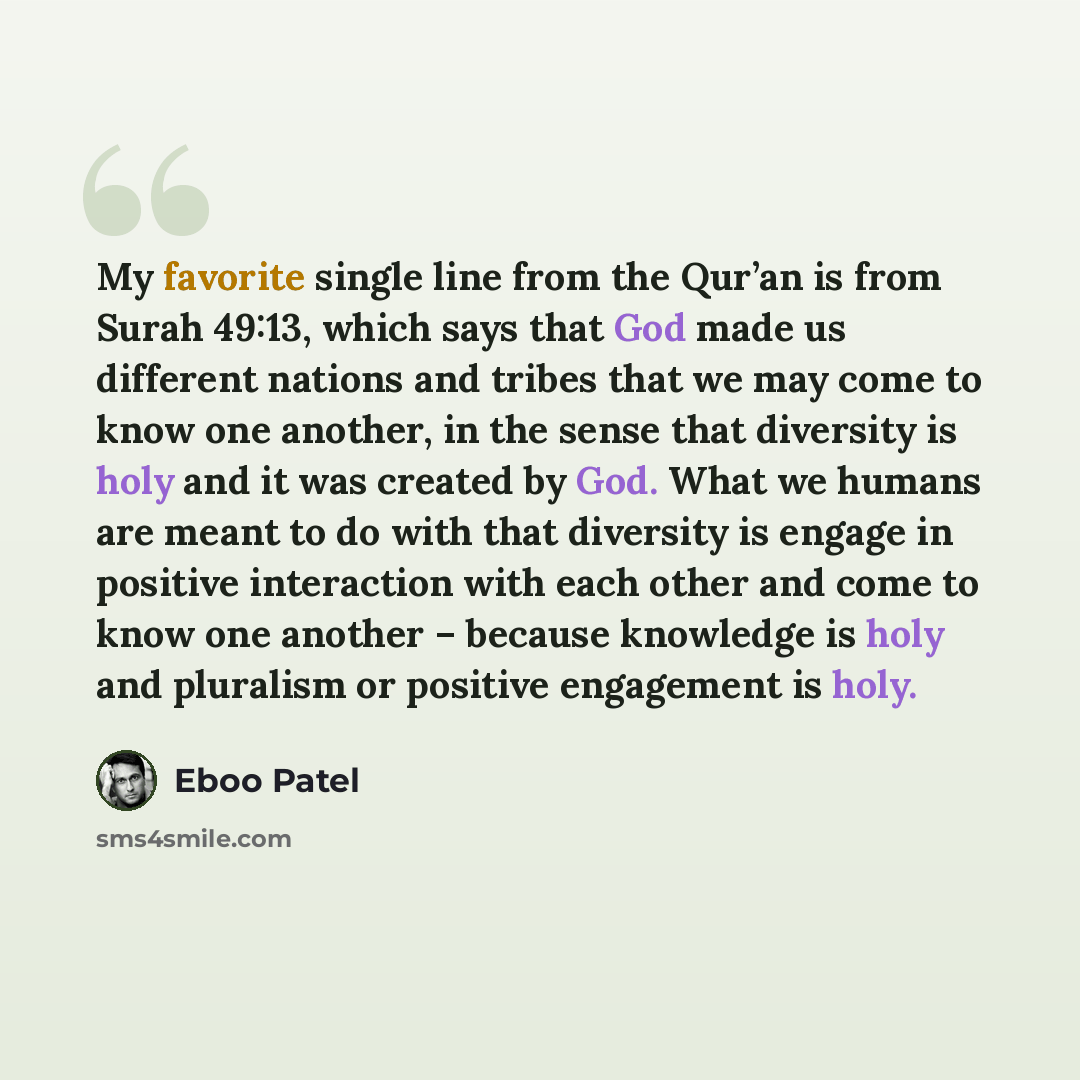 “My favorite single line from the Qur’an is from Surah 49:13, which says that God made us different nations and tribes that we may come to know one another, in the sense that diversity is holy and it was created by God. What we humans are meant to do with that diversity is engage in positive…” quote by Eboo Patel