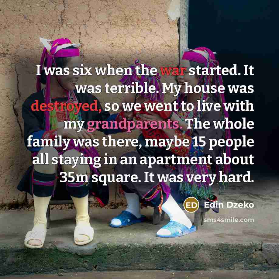 “I was six when the war started. It was terrible. My house was destroyed, so we went to live with my grandparents. The whole family was there, maybe 15 people all staying in an apartment about 35m square. It was very hard.” quote by Edin Dzeko