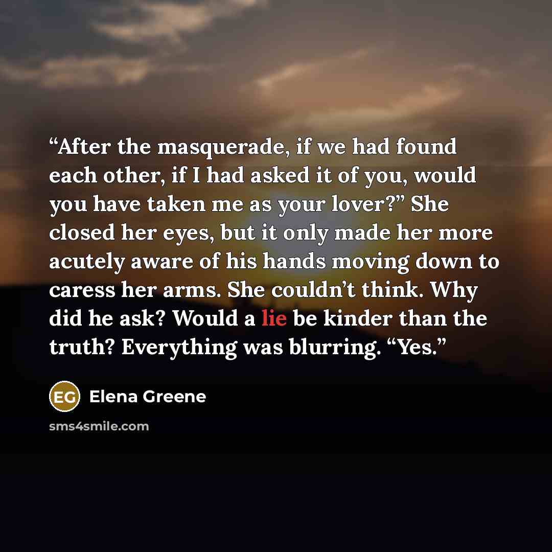 “After the masquerade, if we had found each other, if I had asked it of you, would you have taken me as your lover?” She closed her eyes, but it only made her more acutely aware of his hands moving down to caress her arms. She couldn’t think. Why did he ask? Would a lie be kinder than the truth?…” quote by Elena Greene