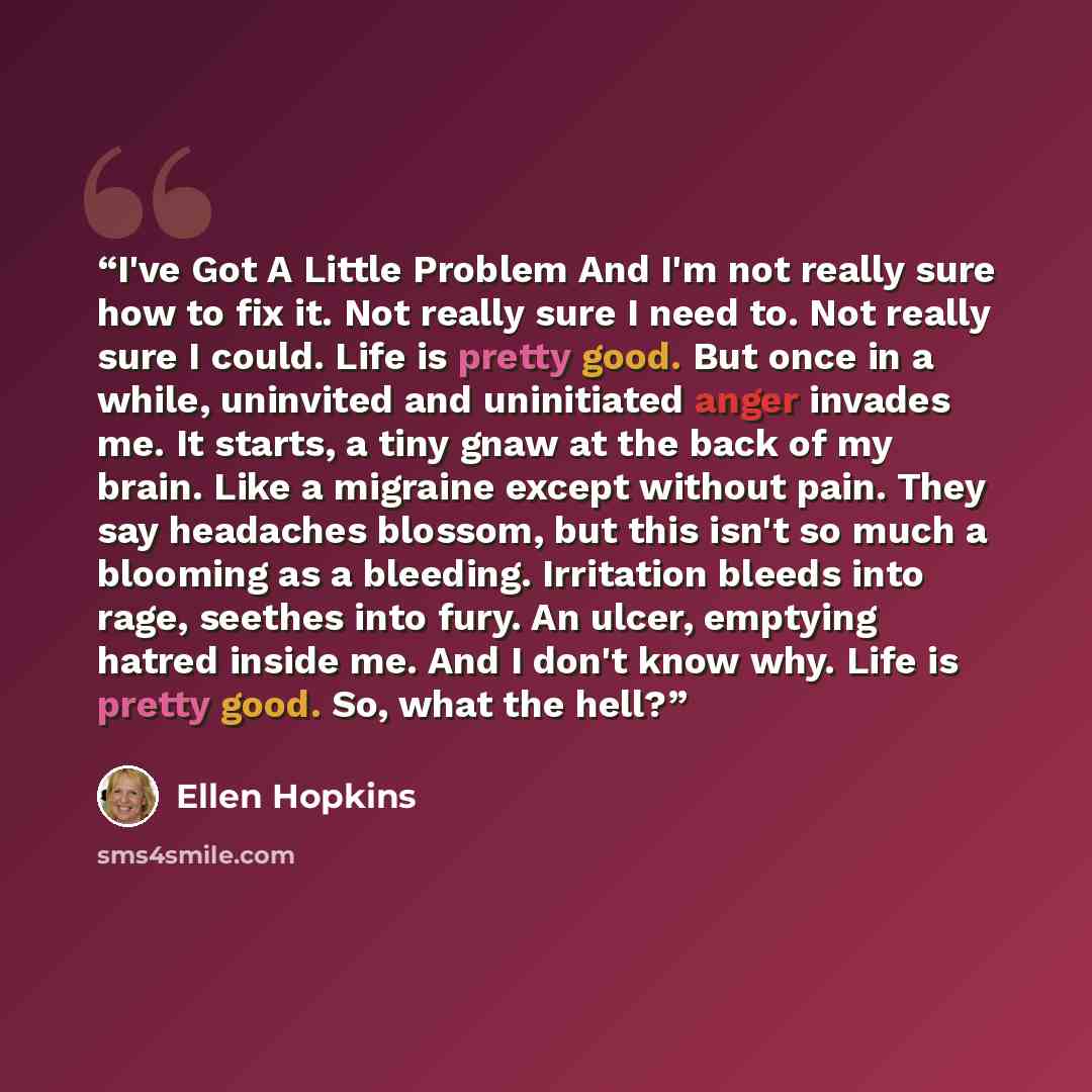 “I've Got A Little Problem And I'm not really sure how to fix it. Not really sure I need to. Not really sure I could. Life is pretty good. But once in a while, uninvited and uninitiated anger invades me. It starts, a tiny gnaw at the back of my brain. Like a migraine except without pain. They say…” quote by Ellen Hopkins