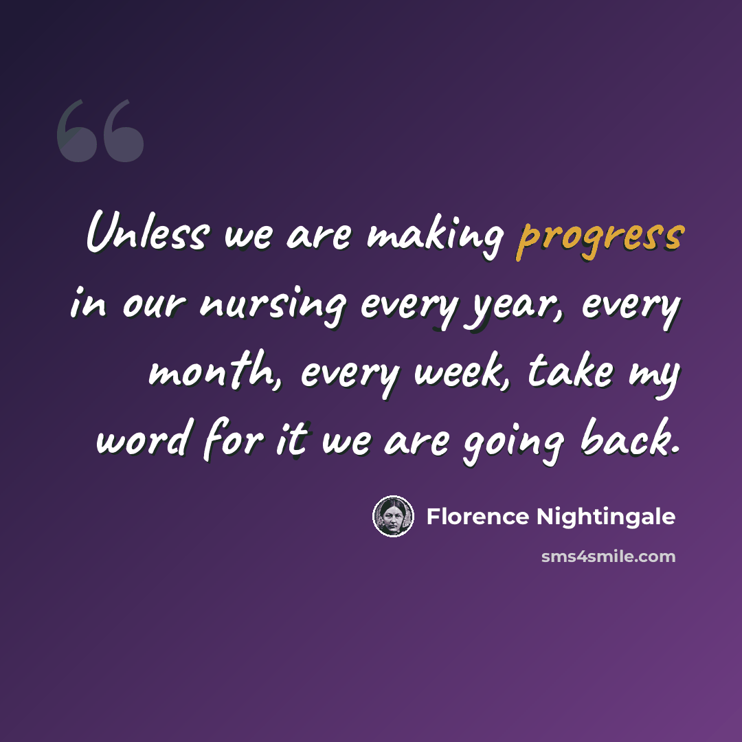 “Unless we are making progress in our nursing every year, every month, every week, take my word for it we are going back.” quote by Florence Nightingale
