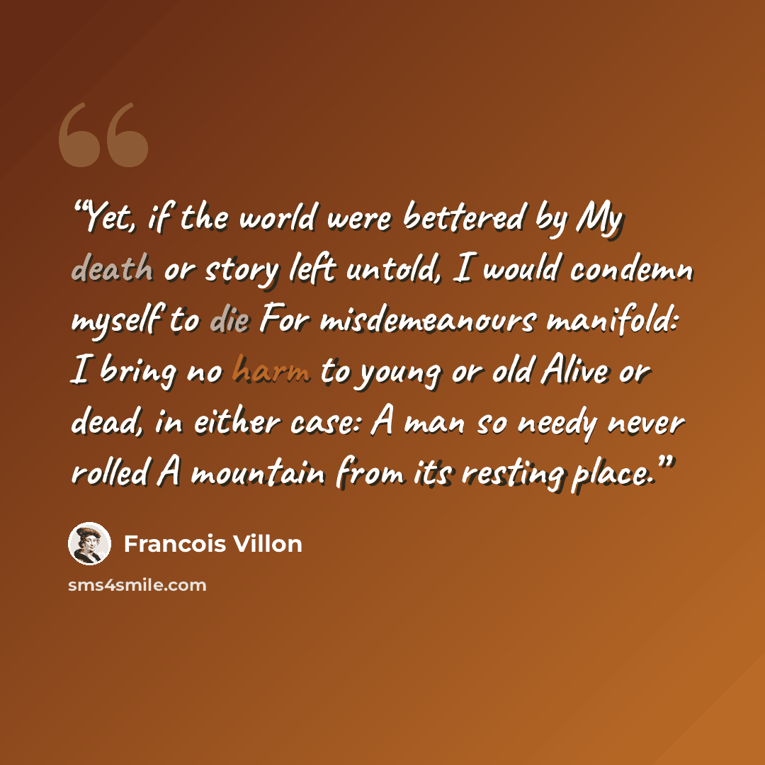 “Yet, if the world were bettered by My death or story left untold, I would condemn myself to die For misdemeanours manifold: I bring no harm to young or old Alive or dead, in either case: A man so needy never rolled A mountain from its resting place.” quote by Francois Villon