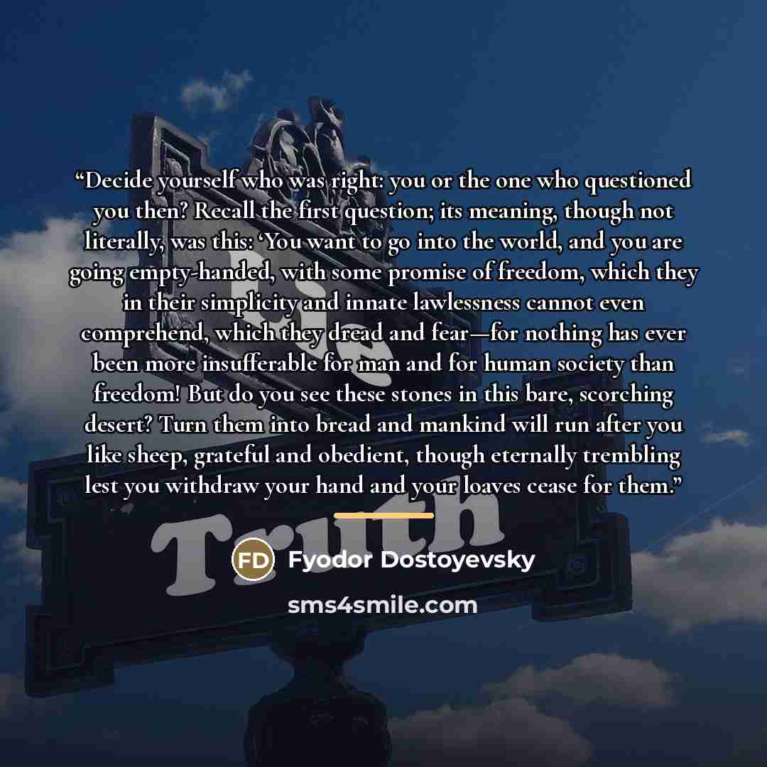 “Decide yourself who was right: you or the one who questioned you then? Recall the first question; its meaning, though not literally, was this: ‘You want to go into the world, and you are going empty-handed, with some promise of freedom, which they in their simplicity and innate lawlessness cannot…” quote by Fyodor Dostoyevsky