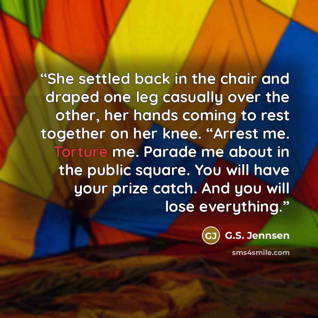 “She settled back in the chair and draped one leg casually over the other, her hands coming to rest together on her knee. “Arrest me. Torture me. Parade me about in the public square. You will have your prize catch. And you will lose everything.” quote by G.S. Jennsen