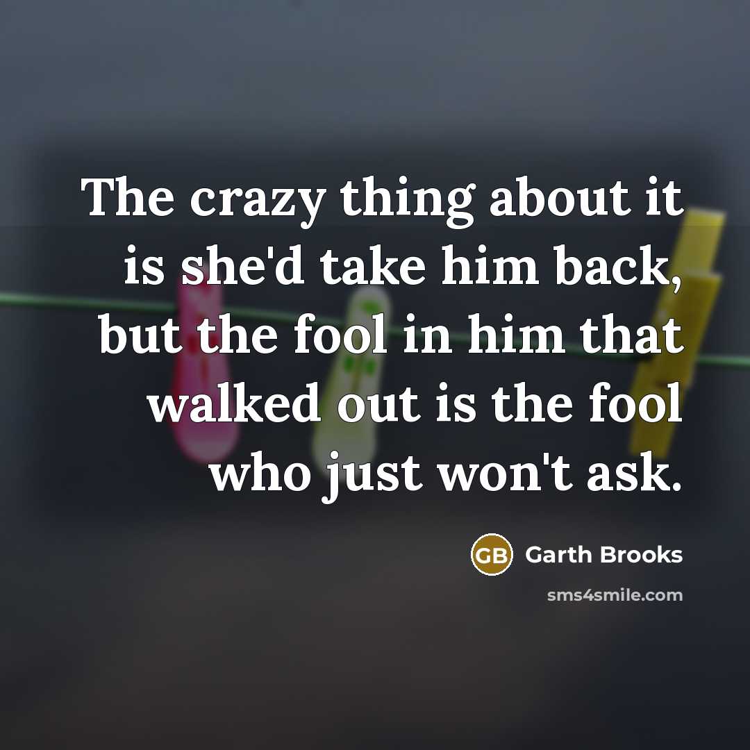“The crazy thing about it is she'd take him back, but the fool in him that walked out is the fool who just won't ask.” quote by Garth Brooks