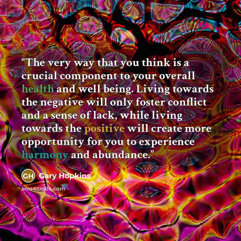 “The very way that you think is a crucial component to your overall health and well being. Living towards the negative will only foster conflict and a sense of lack, while living towards the positive will create more opportunity for you to experience harmony and abundance.” quote by Gary Hopkins