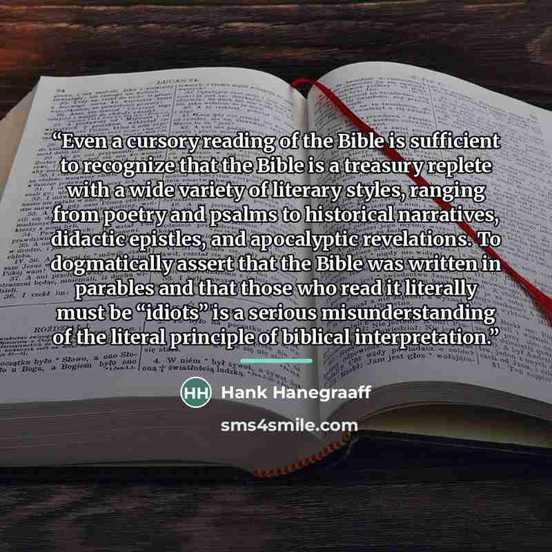 “Even a cursory reading of the Bible is sufficient to recognize that the Bible is a treasury replete with a wide variety of literary styles, ranging from poetry and psalms to historical narratives, didactic epistles, and apocalyptic revelations. To dogmatically assert that the Bible was written in…” quote by Hank Hanegraaff