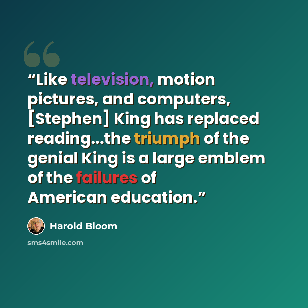 “Like television, motion pictures, and computers, [Stephen] King has replaced reading...the triumph of the genial King is a large emblem of the failures of American education.” quote by Harold Bloom