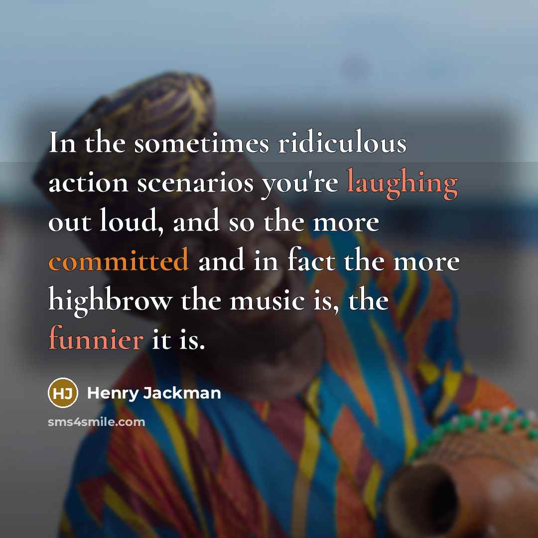 “In the sometimes ridiculous action scenarios you're laughing out loud, and so the more committed and in fact the more highbrow the music is, the funnier it is.” quote by Henry Jackman