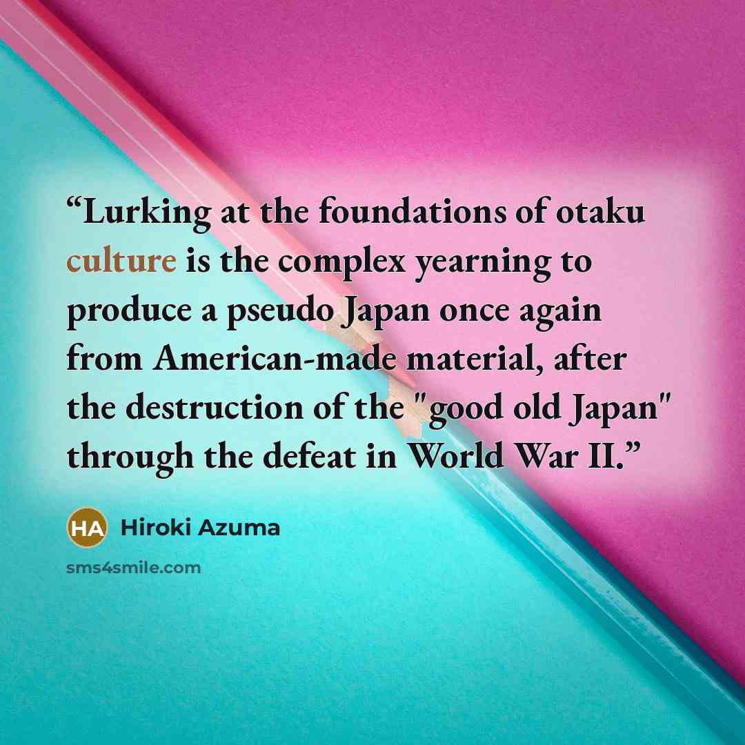 “Lurking at the foundations of otaku culture is the complex yearning to produce a pseudo Japan once again from American-made material, after the destruction of the "good old Japan" through the defeat in World War II.” quote by Hiroki Azuma