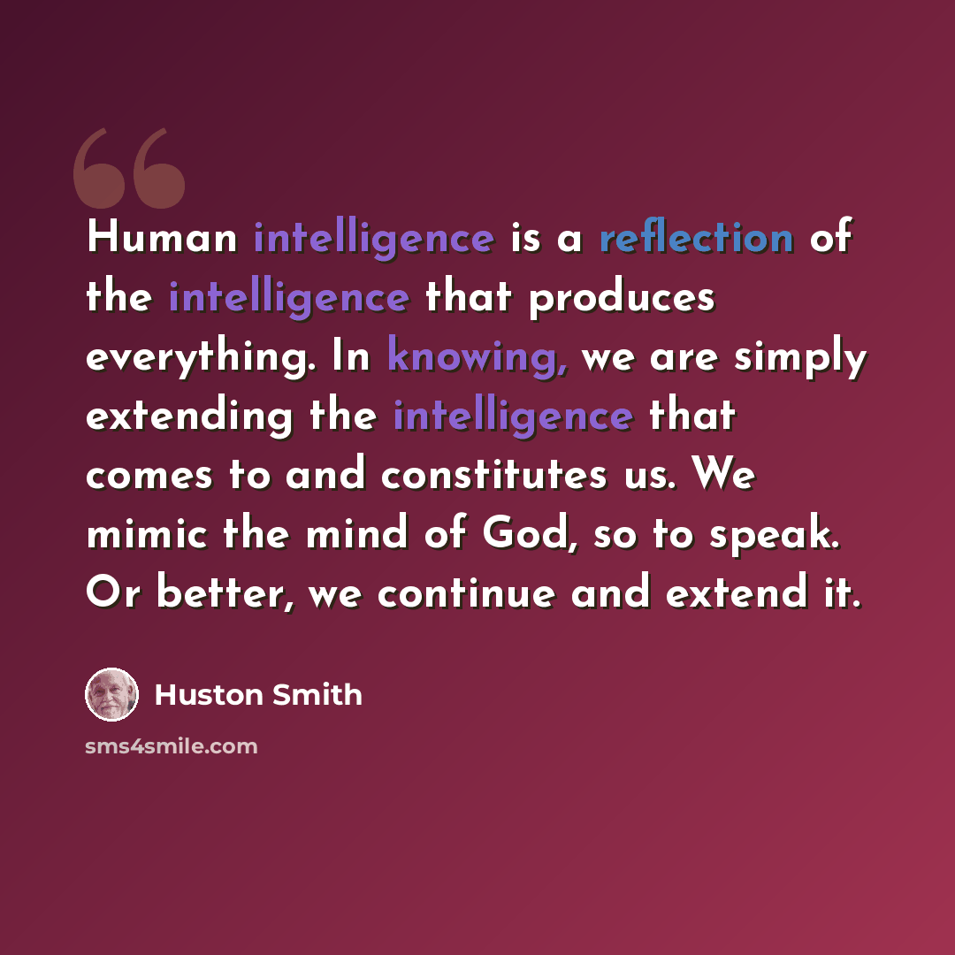 “Human intelligence is a reflection of the intelligence that produces everything. In knowing, we are simply extending the intelligence that comes to and constitutes us. We mimic the mind of God, so to speak. Or better, we continue and extend it.” quote by Huston Smith