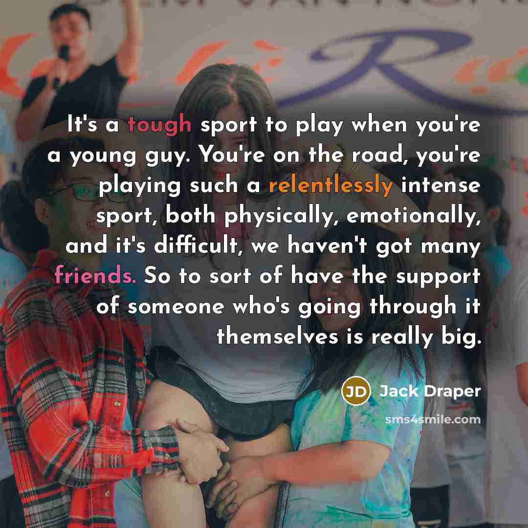 “It's a tough sport to play when you're a young guy. You're on the road, you're playing such a relentlessly intense sport, both physically, emotionally, and it's difficult, we haven't got many friends. So to sort of have the support of someone who's going through it themselves is really big.” quote by Jack Draper