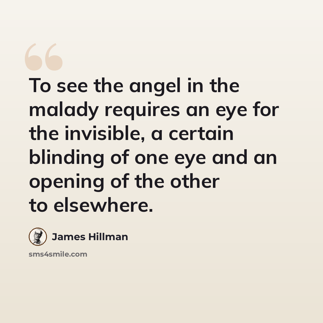 “To see the angel in the malady requires an eye for the invisible, a certain blinding of one eye and an opening of the other to elsewhere.” quote by James Hillman