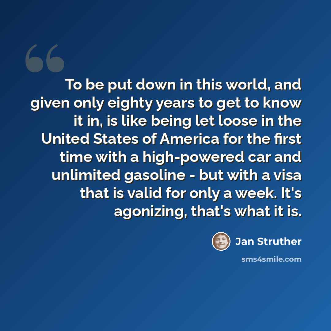 “To be put down in this world, and given only eighty years to get to know it in, is like being let loose in the United States of America for the first time with a high-powered car and unlimited gasoline - but with a visa that is valid for only a week. It's agonizing, that's what it is.” quote by Jan Struther