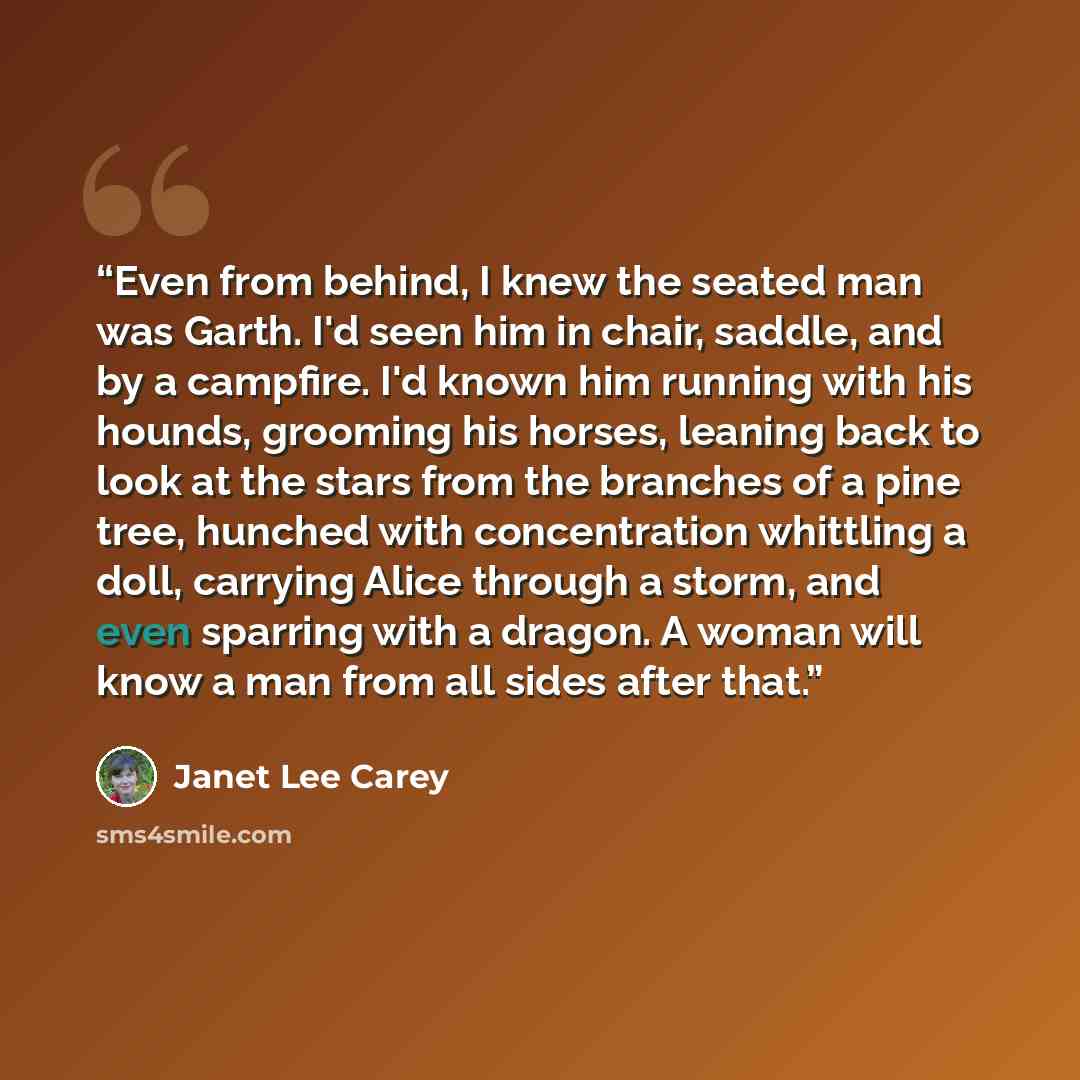 “Even from behind, I knew the seated man was Garth. I'd seen him in chair, saddle, and by a campfire. I'd known him running with his hounds, grooming his horses, leaning back to look at the stars from the branches of a pine tree, hunched with concentration whittling a doll, carrying Alice through a…” quote by Janet Lee Carey