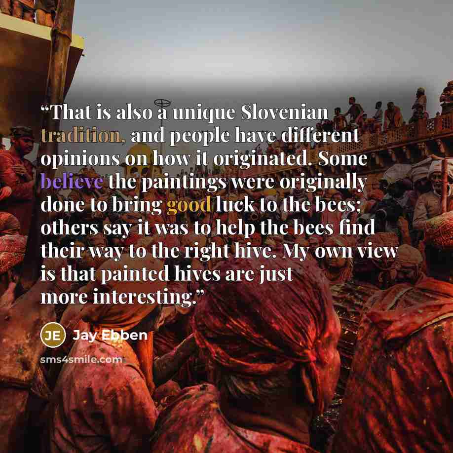 “That is also a unique Slovenian tradition, and people have different opinions on how it originated. Some believe the paintings were originally done to bring good luck to the bees; others say it was to help the bees find their way to the right hive. My own view is that painted hives are just more…” quote by Jay Ebben