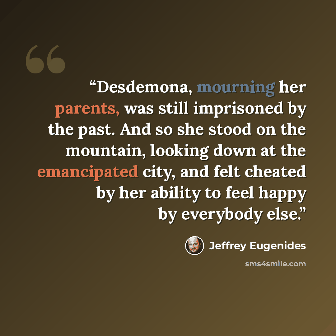 “Desdemona, mourning her parents, was still imprisoned by the past. And so she stood on the mountain, looking down at the emancipated city, and felt cheated by her ability to feel happy by everybody else.” quote by Jeffrey Eugenides
