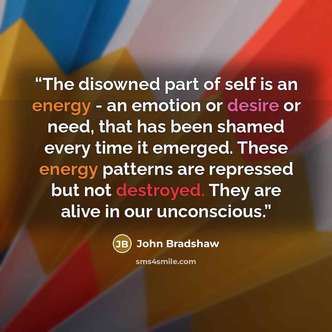 “The disowned part of self is an energy - an emotion or desire or need, that has been shamed every time it emerged. These energy patterns are repressed but not destroyed. They are alive in our unconscious.” quote by John Bradshaw