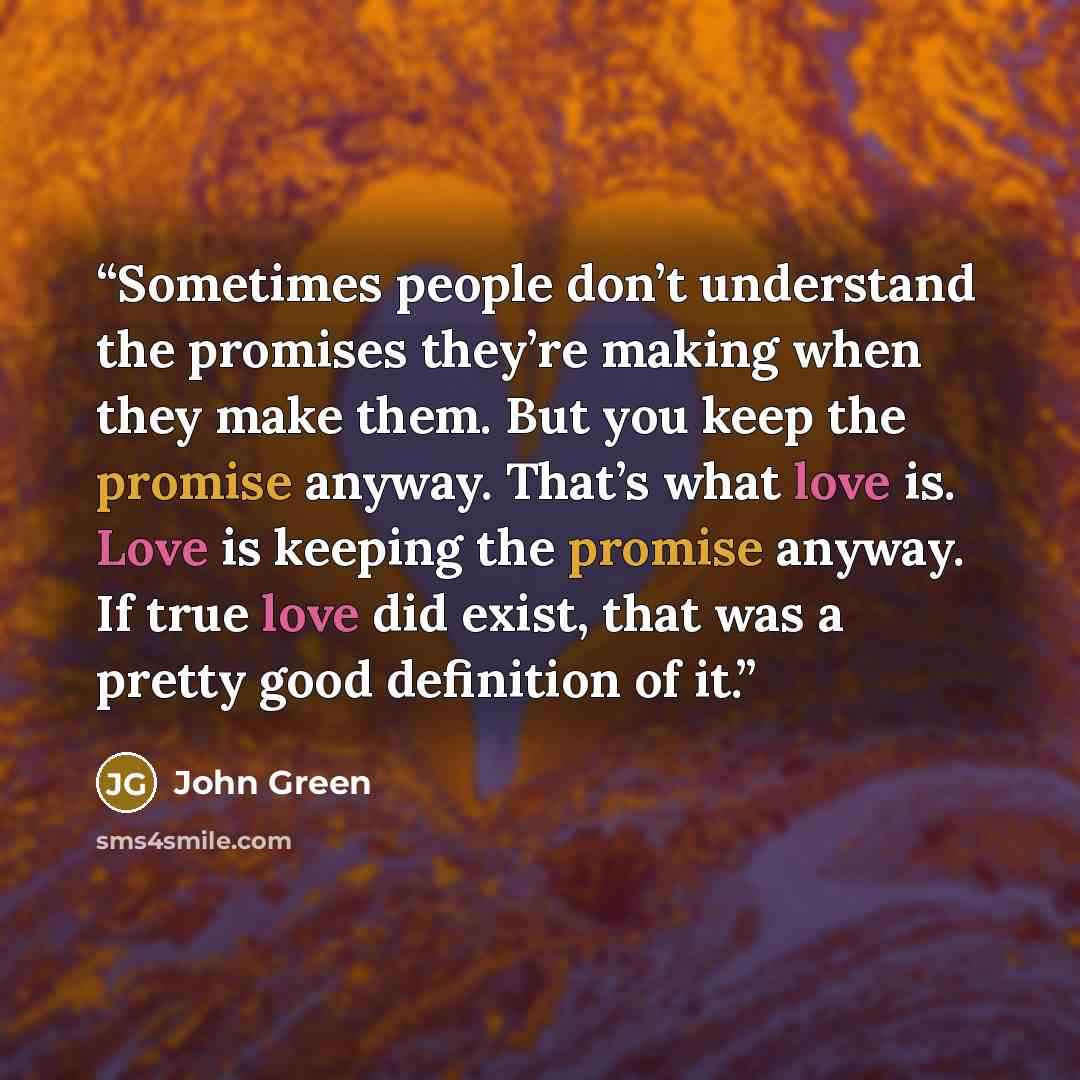 “Sometimes people don’t understand the promises they’re making when they make them. But you keep the promise anyway. That’s what love is. Love is keeping the promise anyway. If true love did exist, that was a pretty good definition of it.” quote by John Green