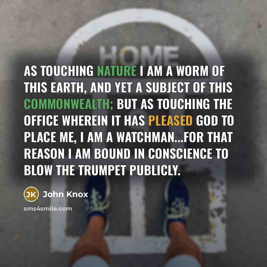 “As touching nature I am a worm of this earth, and yet a subject of this commonwealth; but as touching the office wherein it has pleased God to place me, I am a watchman...For that reason I am bound in conscience to blow the trumpet publicly.” quote by John Knox