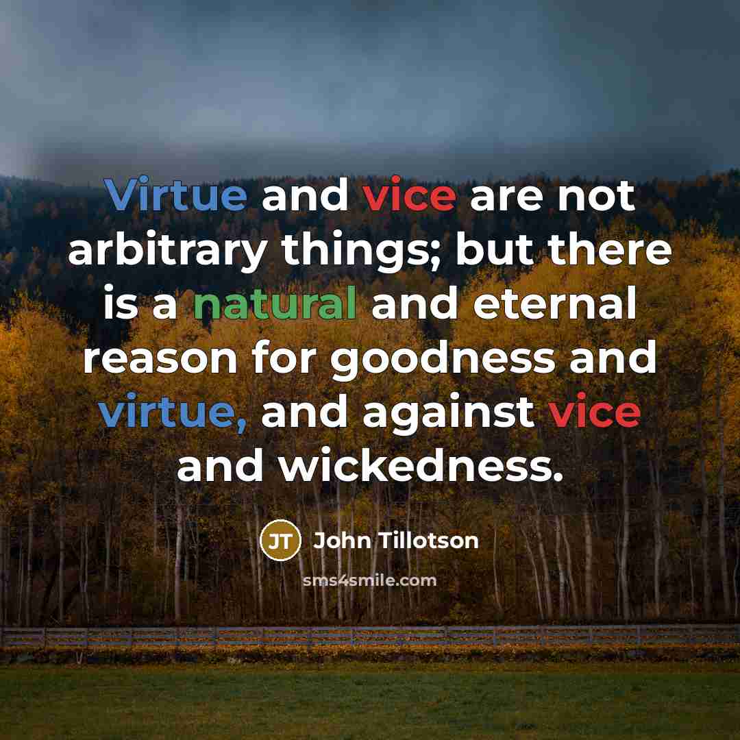 “Virtue and vice are not arbitrary things; but there is a natural and eternal reason for goodness and virtue, and against vice and wickedness.” quote by John Tillotson