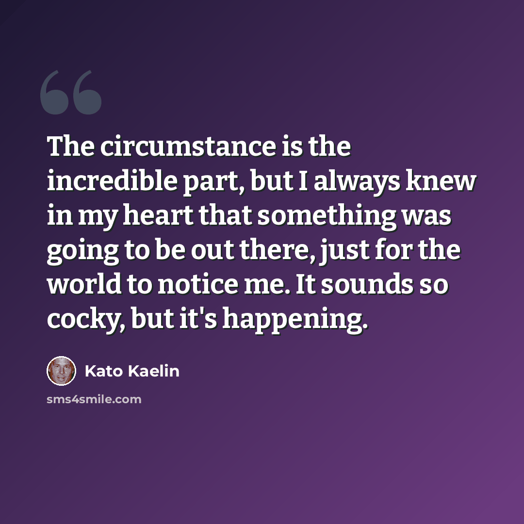 “The circumstance is the incredible part, but I always knew in my heart that something was going to be out there, just for the world to notice me. It sounds so cocky, but it's happening.” quote by Kato Kaelin