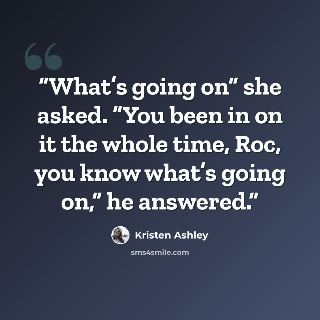 “What’s going on” she asked. “You been in on it the whole time, Roc, you know what’s going on,” he answered.” quote by Kristen Ashley