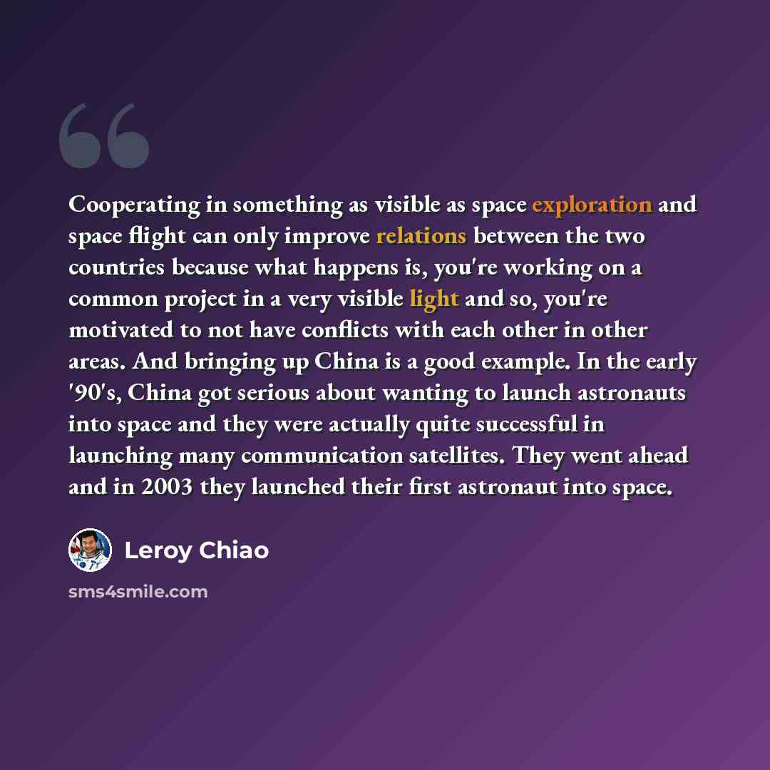“Cooperating in something as visible as space exploration and space flight can only improve relations between the two countries because what happens is, you're working on a common project in a very visible light and so, you're motivated to not have conflicts with each other in other areas. And…” quote by Leroy Chiao