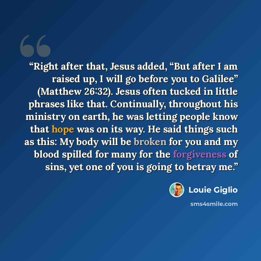 “Right after that, Jesus added, “But after I am raised up, I will go before you to Galilee” (Matthew 26:32). Jesus often tucked in little phrases like that. Continually, throughout his ministry on earth, he was letting people know that hope was on its way. He said things such as this: My body will…” quote by Louie Giglio