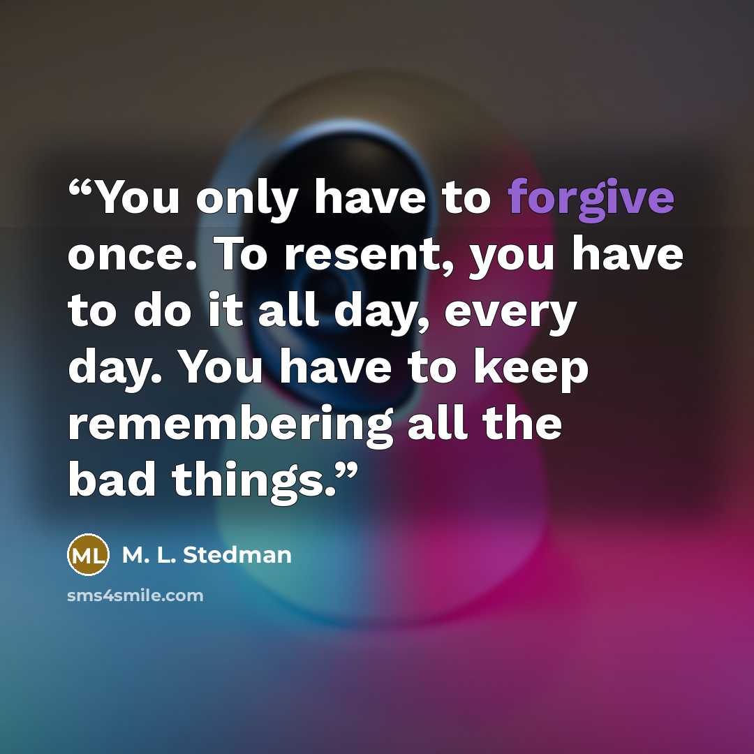 “You only have to forgive once. To resent, you have to do it all day, every day. You have to keep remembering all the bad things.” quote by M. L. Stedman