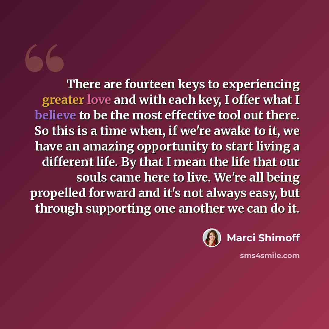 “There are fourteen keys to experiencing greater love and with each key, I offer what I believe to be the most effective tool out there. So this is a time when, if we're awake to it, we have an amazing opportunity to start living a different life. By that I mean the life that our souls came here to…” quote by Marci Shimoff