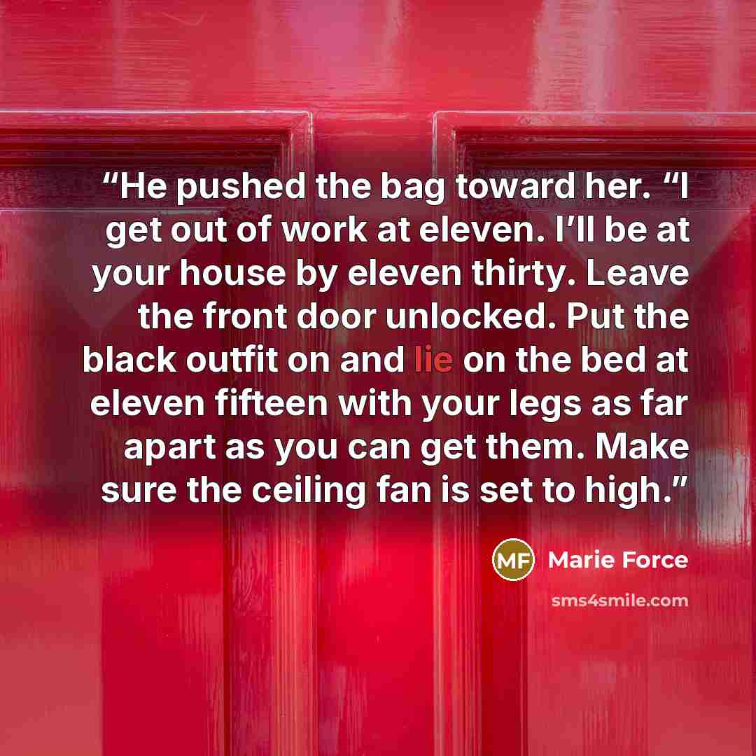 “He pushed the bag toward her. “I get out of work at eleven. I’ll be at your house by eleven thirty. Leave the front door unlocked. Put the black outfit on and lie on the bed at eleven fifteen with your legs as far apart as you can get them. Make sure the ceiling fan is set to high.” quote by Marie Force