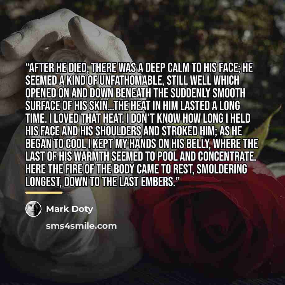 “After he died, there was a deep calm to his face; he seemed a kind of unfathomable, still well which opened on and down beneath the suddenly smooth surface of his skin…The heat in him lasted a long time. I loved that heat. I don’t know how long I held his face and his shoulders and stroked him; as…” quote by Mark Doty