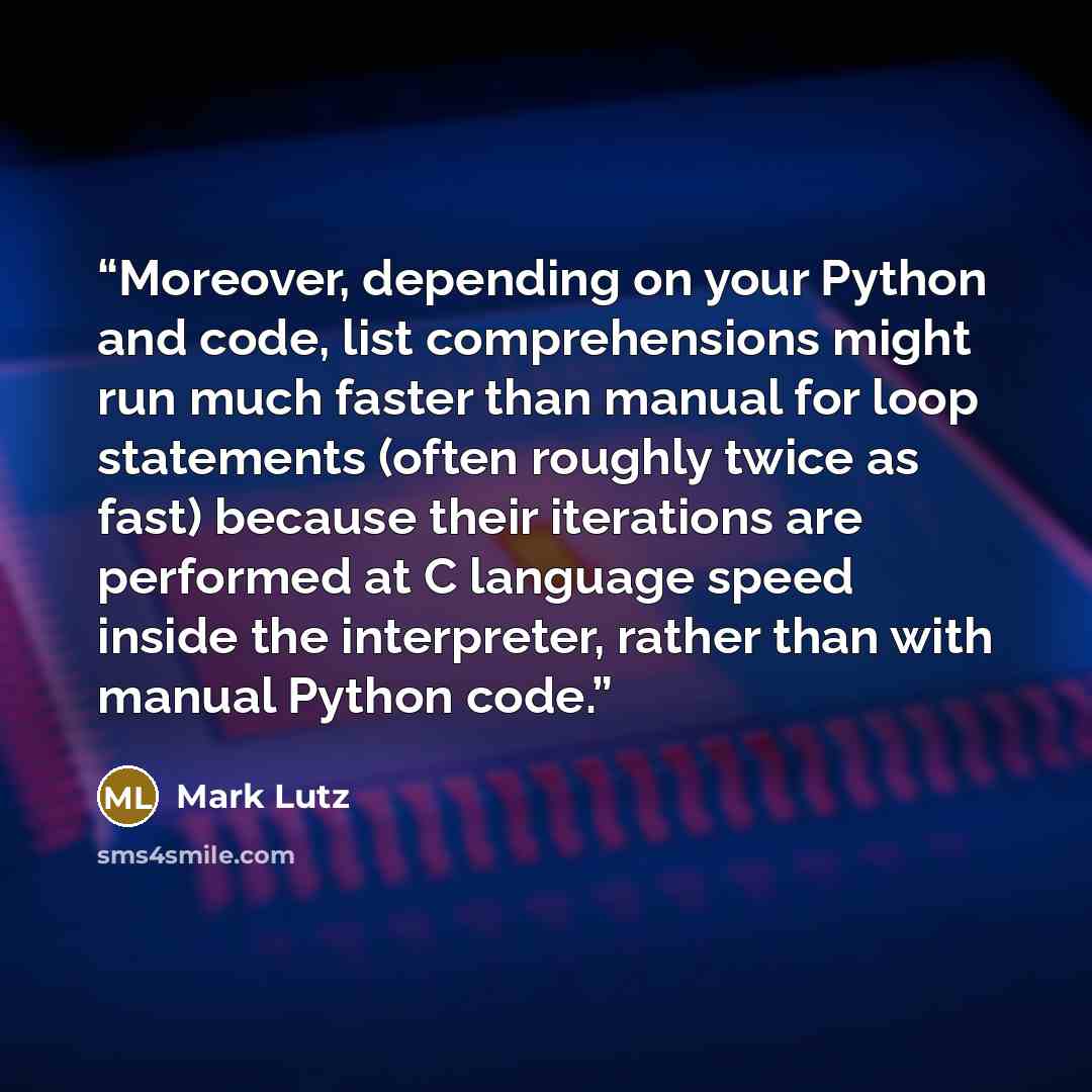 “Moreover, depending on your Python and code, list comprehensions might run much faster than manual for loop statements (often roughly twice as fast) because their iterations are performed at C language speed inside the interpreter, rather than with manual Python code.” quote by Mark Lutz