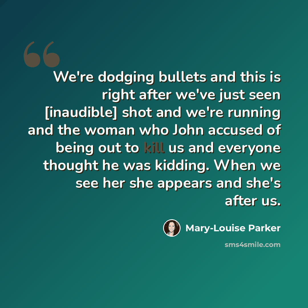 “We're dodging bullets and this is right after we've just seen [inaudible] shot and we're running and the woman who John accused of being out to kill us and everyone thought he was kidding. When we see her she appears and she's after us.” quote by Mary-Louise Parker