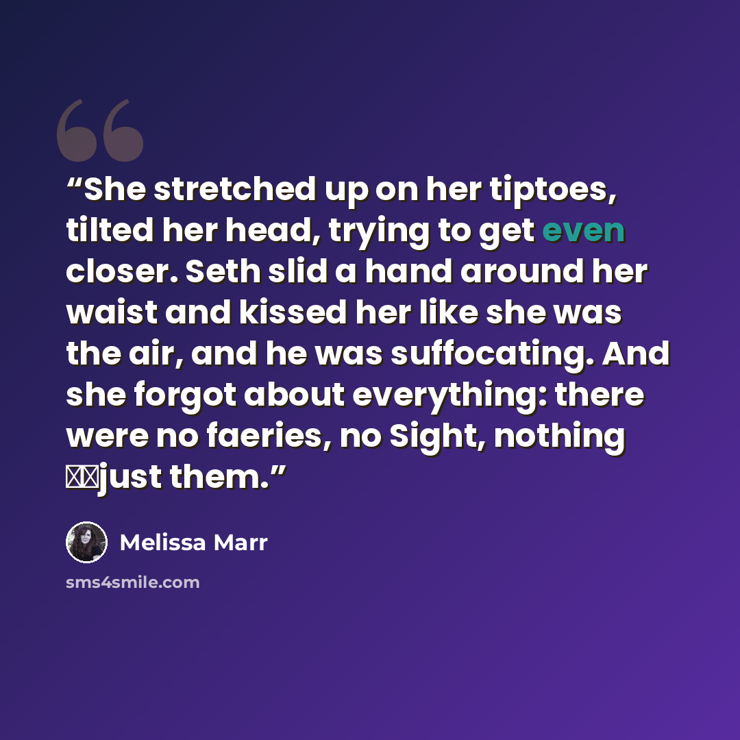 “She stretched up on her tiptoes, tilted her head, trying to get even closer. Seth slid a hand around her waist and kissed her like she was the air, and he was suffocating. And she forgot about everything: there were no faeries, no Sight, nothing just them.” quote by Melissa Marr