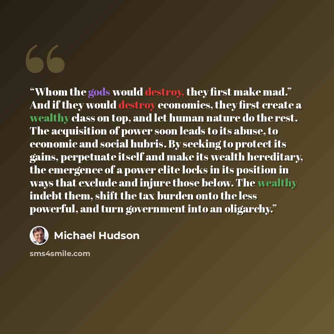 “Whom the gods would destroy, they first make mad.” And if they would destroy economies, they first create a wealthy class on top, and let human nature do the rest. The acquisition of power soon leads to its abuse, to economic and social hubris. By seeking to protect its gains, perpetuate itself…” quote by Michael Hudson