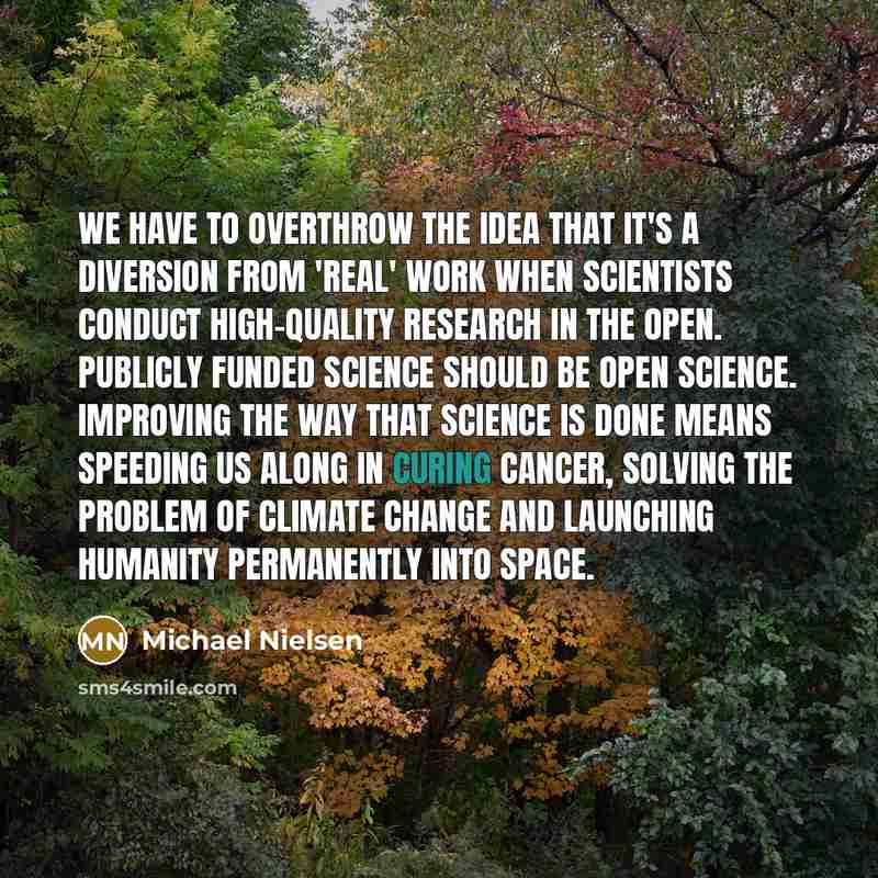 “We have to overthrow the idea that it's a diversion from 'real' work when scientists conduct high-quality research in the open. Publicly funded science should be open science. Improving the way that science is done means speeding us along in curing cancer, solving the problem of climate change and…” quote by Michael Nielsen