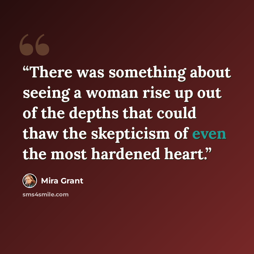 “There was something about seeing a woman rise up out of the depths that could thaw the skepticism of even the most hardened heart.” quote by Mira Grant