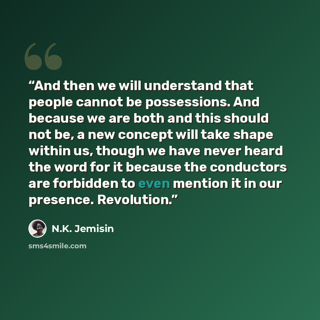 “And then we will understand that people cannot be possessions. And because we are both and this should not be, a new concept will take shape within us, though we have never heard the word for it because the conductors are forbidden to even mention it in our presence. Revolution.” quote by N.K. Jemisin